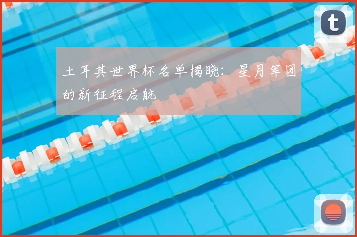 土耳其世界杯名单揭晓:星月军团的新征程启航