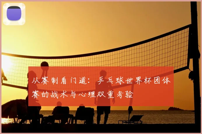 从赛制看门道：乒乓球世界杯团体赛的战术与心理双重考验