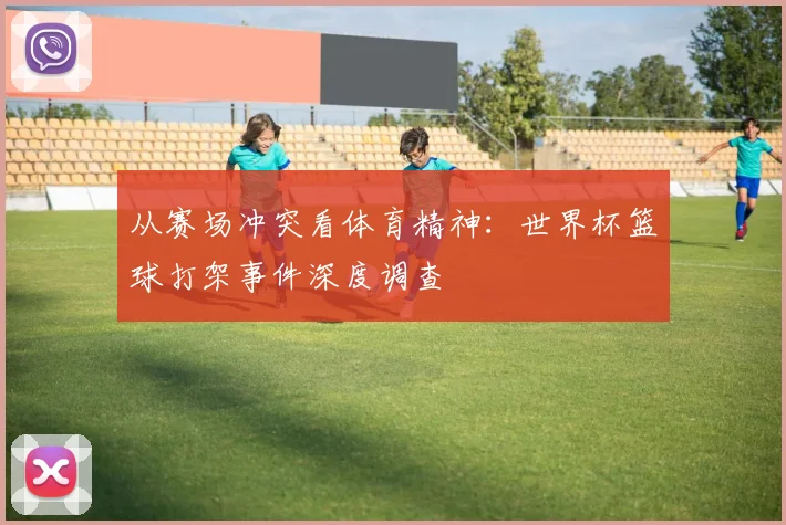 从赛场冲突看体育精神：世界杯篮球打架事件深度调查