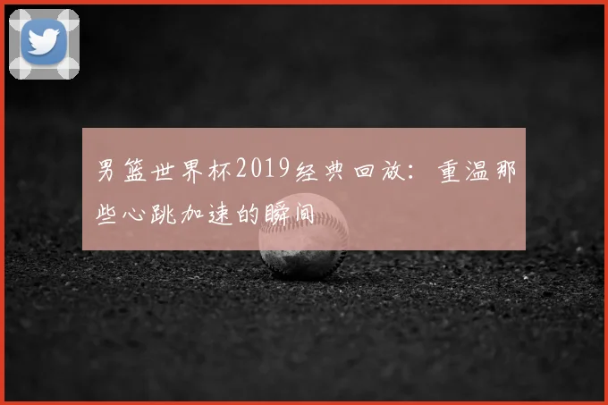男篮世界杯2019经典回放：重温那些心跳加速的瞬间