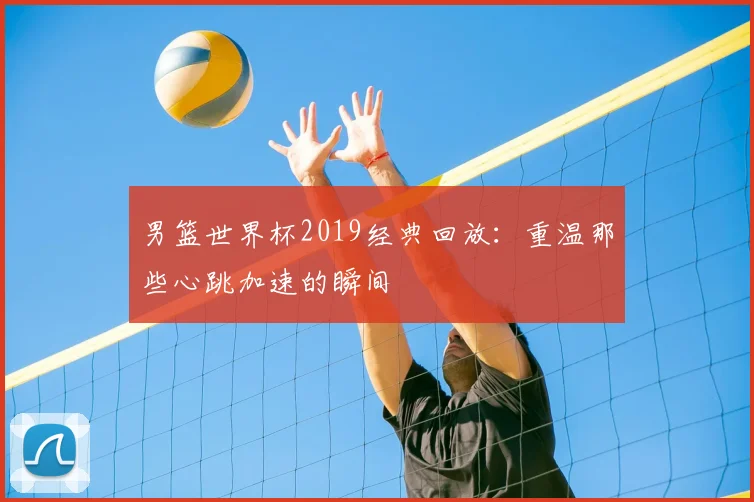 男篮世界杯2019经典回放：重温那些心跳加速的瞬间
