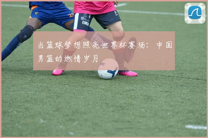 当篮球梦想照亮世界杯赛场：中国男篮的燃情岁月