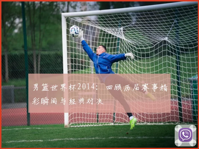 男篮世界杯2014：回顾历届赛事精彩瞬间与经典对决