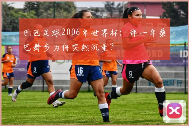 巴西足球2006年世界杯:那一年桑巴舞步为何突然沉重?