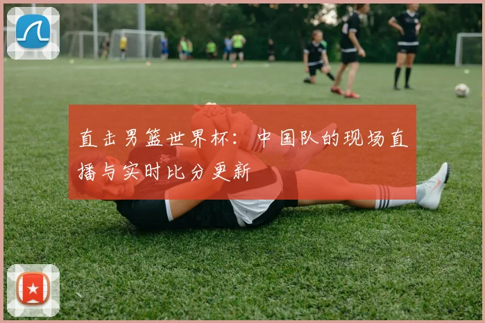 直击男篮世界杯：中国队的现场直播与实时比分更新