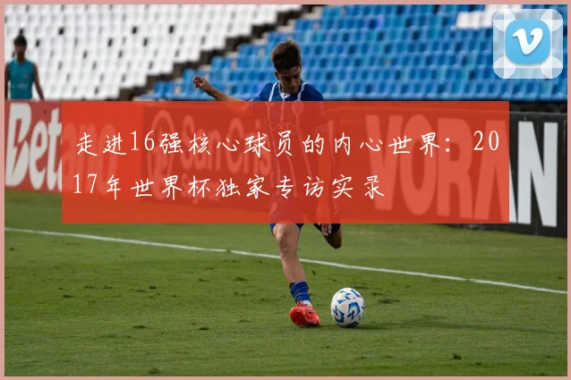 走进16强核心球员的内心世界：2017年世界杯独家专访实录